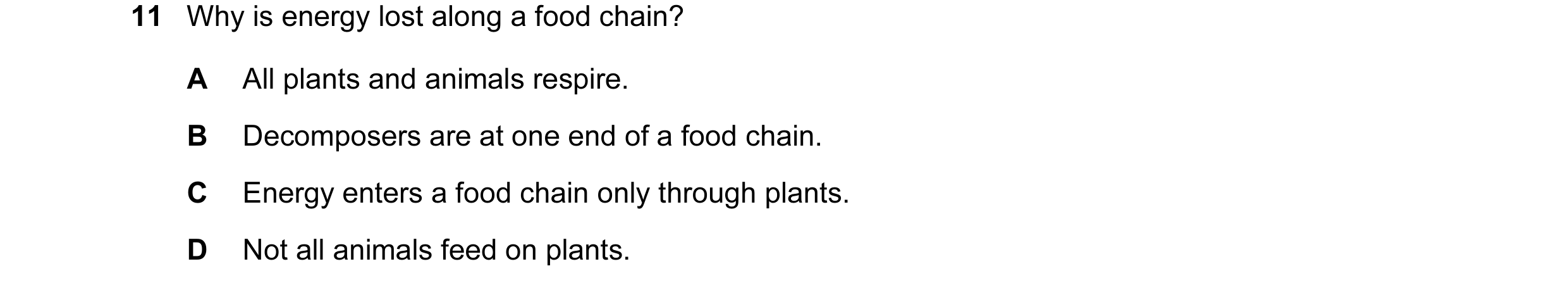 Question 13: Why is energy lost along a food chain? A All plants and animals respire. B Decomposers are at one end of a food chain. C Energy enters a fo…
