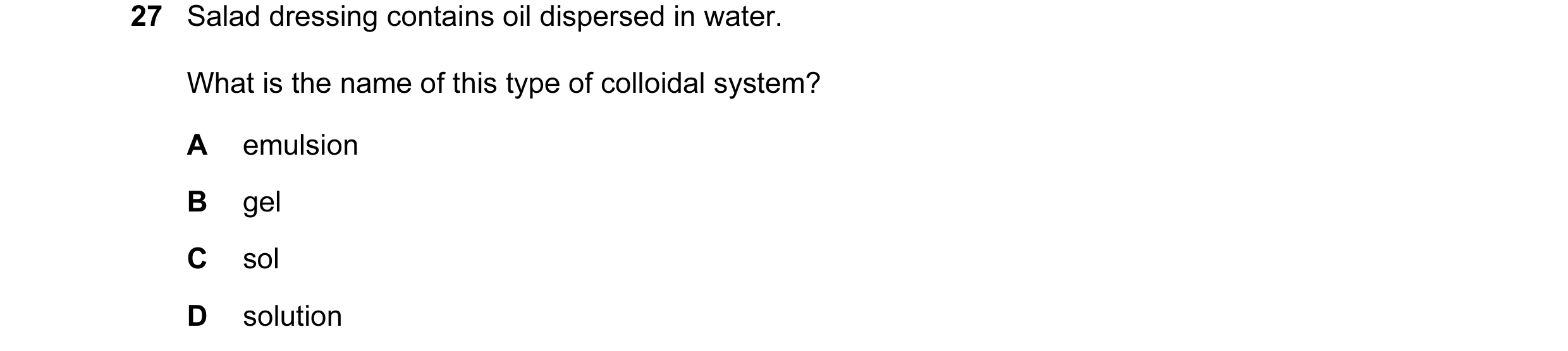 Question 16: Salad dressing contains oil dispersed in water. What is the name of this type of colloidal system? A emulsion B gel C sol D solution