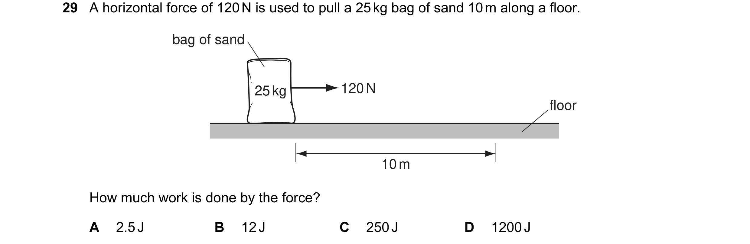 Question 20: A horizontal force of 120 N is used to pull a 25 kg bag of sand 10 m along a floor. bag of sand 25 kg 120 N floor 10 m How much work is don…