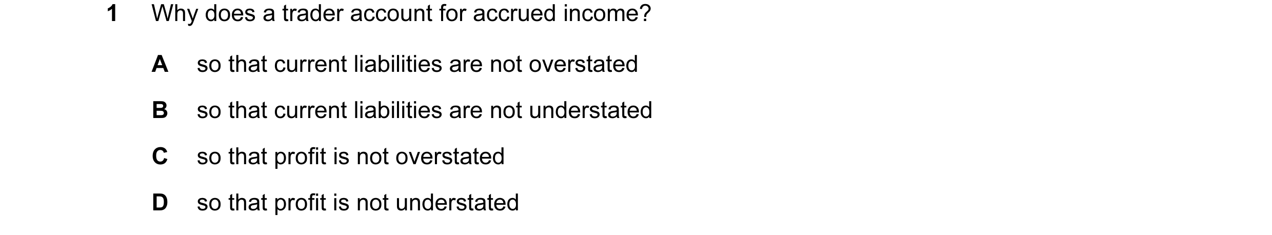 Question 130: Why does a trader account for accrued income? A so that current liabilities are not overstated B so that current liabilities are not unders…