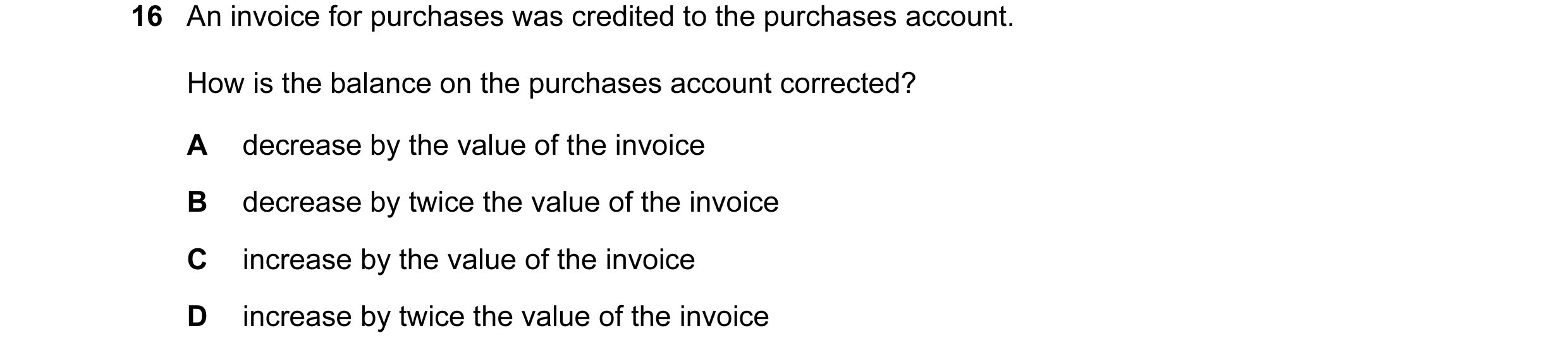 Question 159: An invoice for purchases was credited to the purchases account. How is the balance on the purchases account corrected? A decrease by the va…