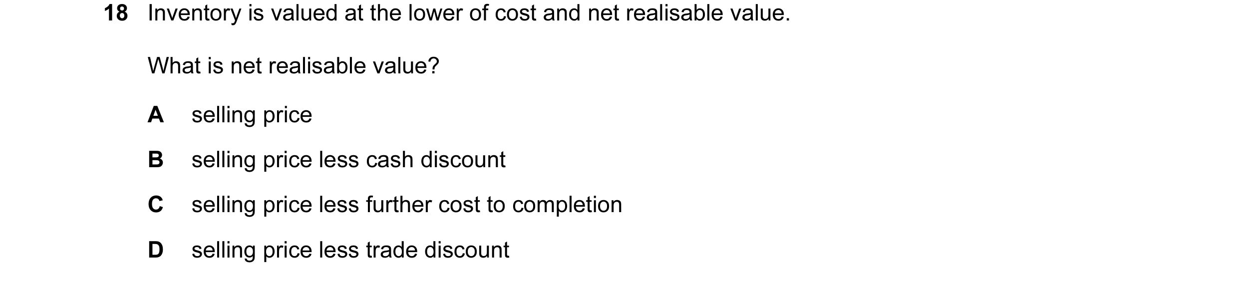Question 441: Inventory is valued at the lower of cost and net realisable value. What is net realisable value? A selling price B selling price less cash …