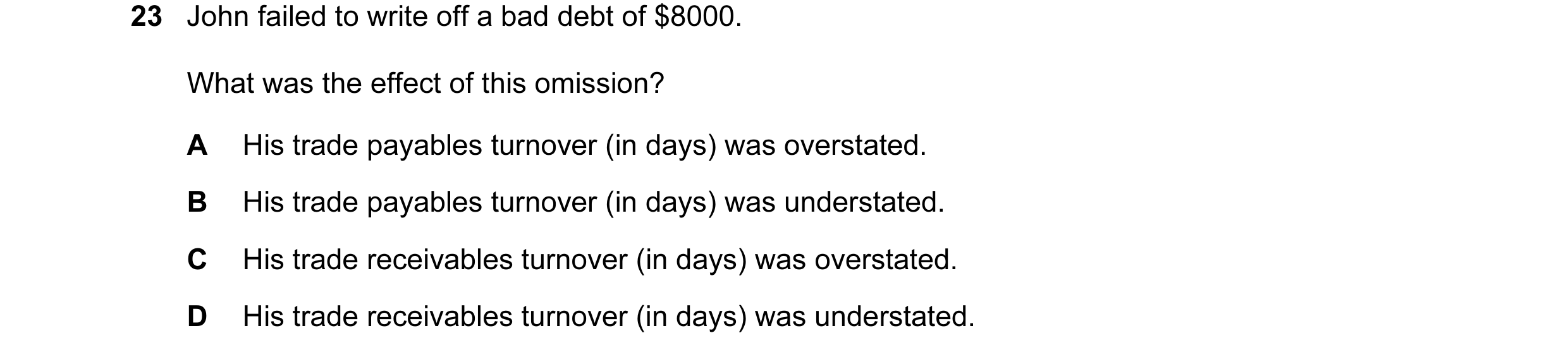 Question 198: John failed to write off a bad debt of $8000. What was the effect of this omission? A His trade payables turnover (in days) was overstated.…