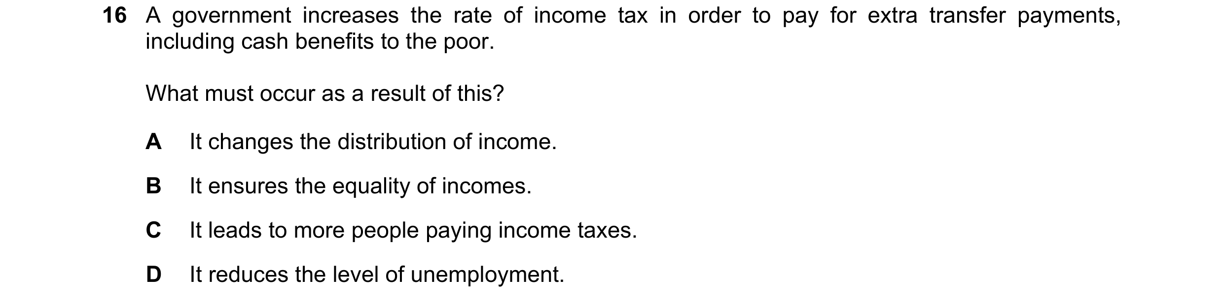 Question 142: A government increases the rate of income tax in order to pay for extra transfer payments, including cash benefits to the poor. What must o…