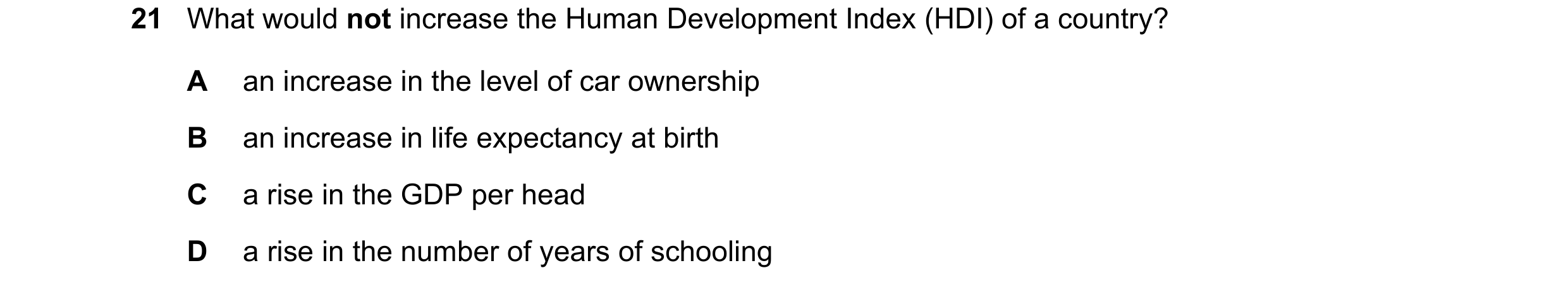 Question 101: What would not increase the Human Development Index (HDI) of a country? A an increase in the level of car ownership B an increase in life e…