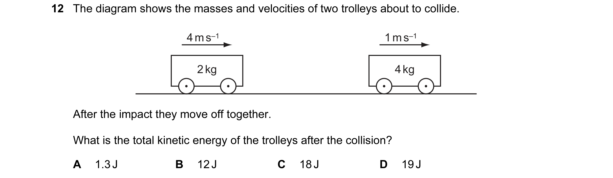 Question 9: The diagram shows the masses and velocities of two trolleys about to collide. 4 m s–1 1 m s–1 2 kg 4 kg After the impact they move off toge…