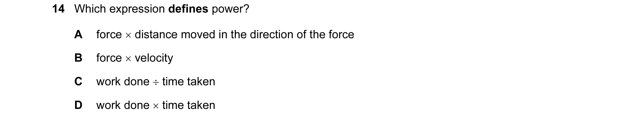 Question 8: Which expression defines power? A force × distance moved in the direction of the force B force × velocity C work done ÷ time taken D work d…