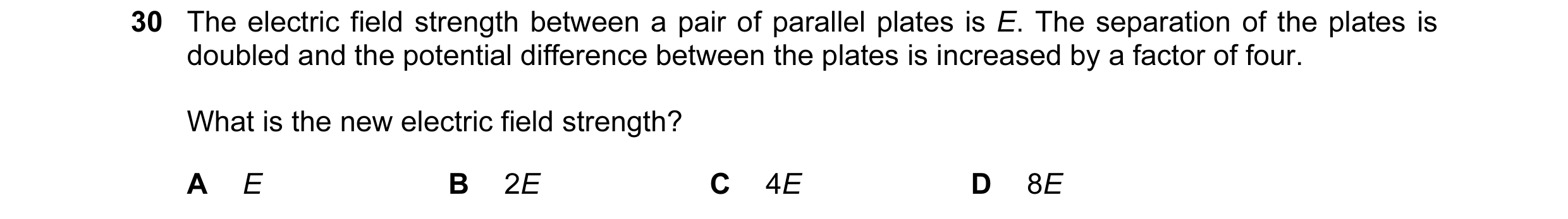 Question 9: The electric field strength between a pair of parallel plates is E. The separation of the plates is doubled and the potential difference be…
