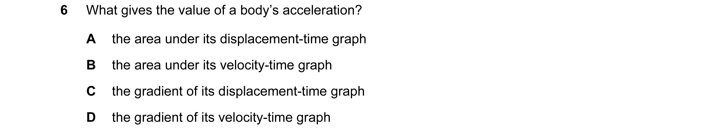 Question 11: What gives the value of a body’s acceleration? A the area under its displacement-time graph B the area under its velocity-time graph C the …