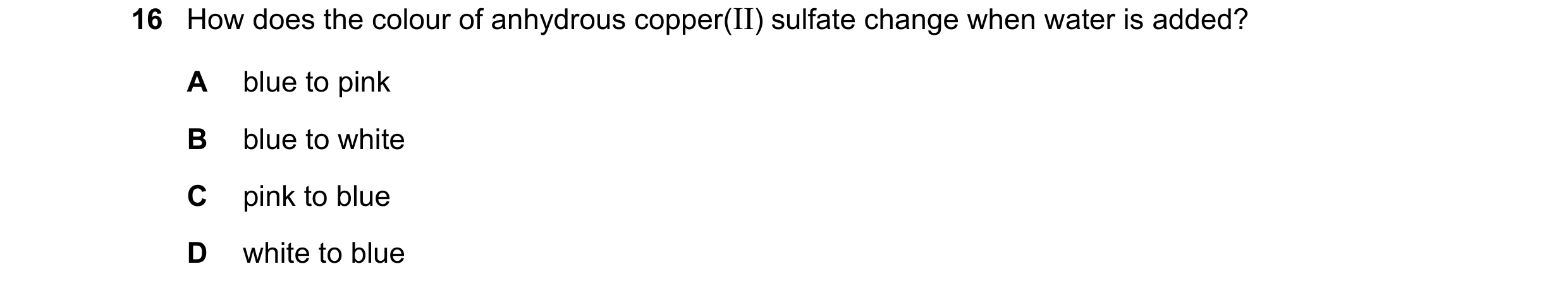 Question 18: How does the colour of anhydrous copper(II) sulfate change when water is added? A blue to pink B blue to white C pink to blue D white to bl…