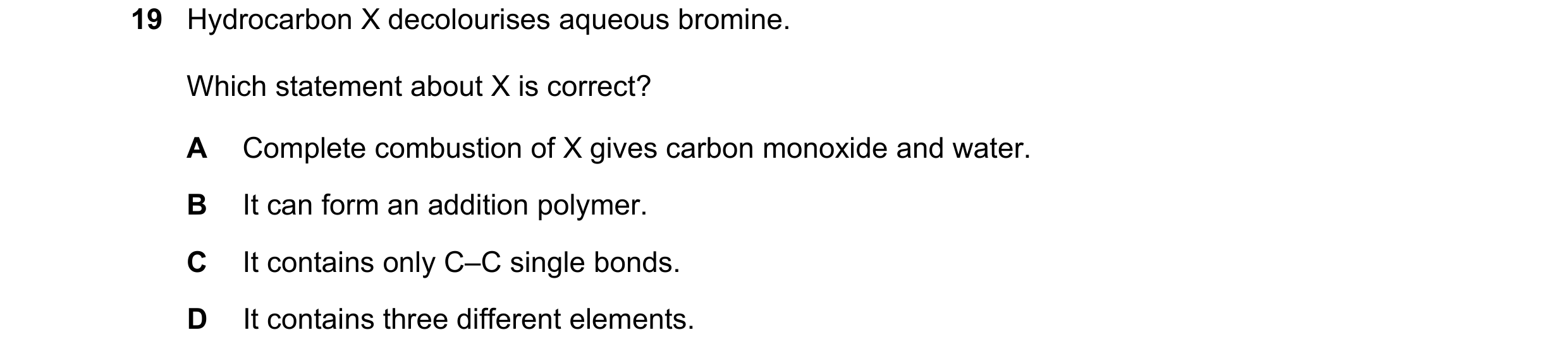 Question 26: Hydrocarbon X decolourises aqueous bromine. Which statement about X is correct? A Complete combustion of X gives carbon monoxide and water.…