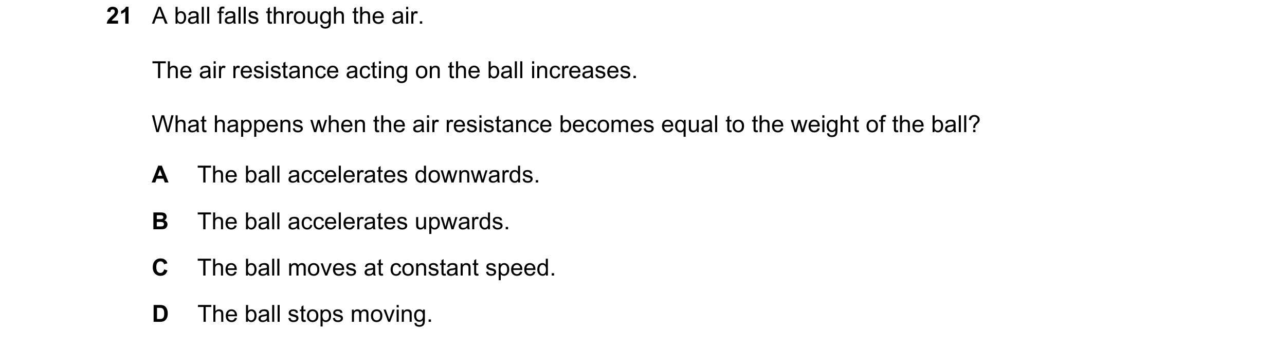 Question 31: A ball falls through the air. The air resistance acting on the ball increases. What happens when the air resistance becomes equal to the we…