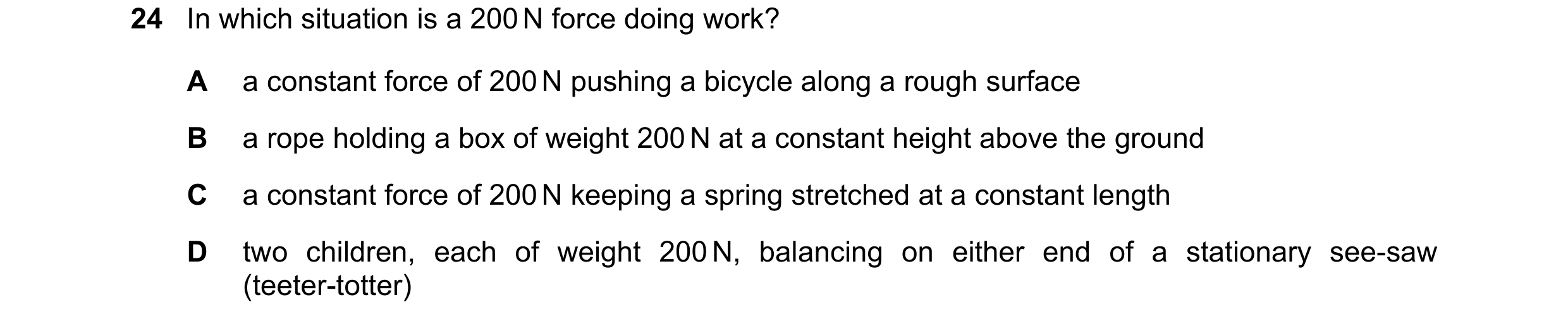 Question 40: In which situation is a 200 N force doing work? A a constant force of 200 N pushing a bicycle along a rough surface B a rope holding a box …