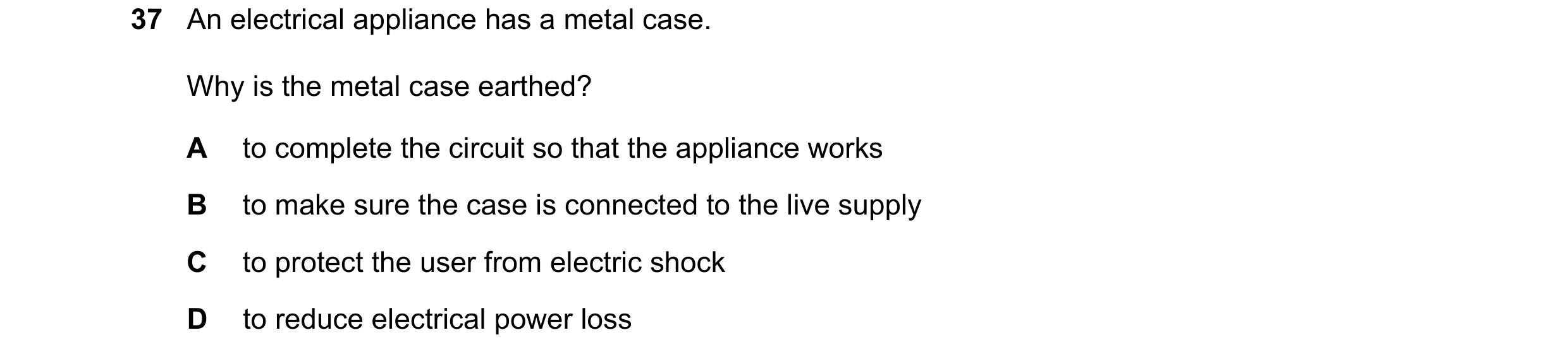 Question 17: An electrical appliance has a metal case. Why is the metal case earthed? A to complete the circuit so that the appliance works B to make su…