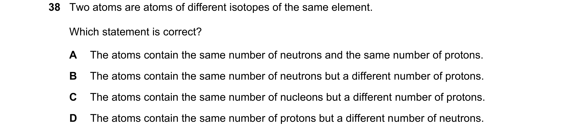 Question 35: Two atoms are atoms of different isotopes of the same element. Which statement is correct? A The atoms contain the same number of neutrons …