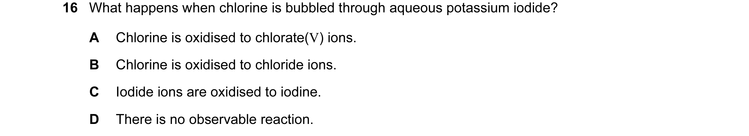 Question 12: What happens when chlorine is bubbled through aqueous potassium iodide? A Chlorine is oxidised to chlorate(V) ions. B Chlorine is oxidised …