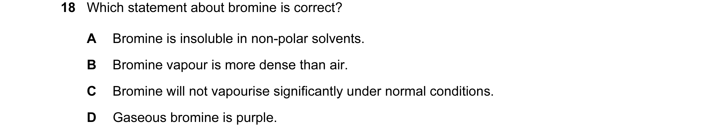 Question 10: Which statement about bromine is correct? A Bromine is insoluble in non-polar solvents. B Bromine vapour is more dense than air. C Bromine …