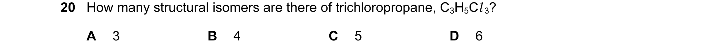 Question 31: How many structural isomers are there of trichloropropane, C3H5Cl 3? A 3 B 4 C 5 D 6
