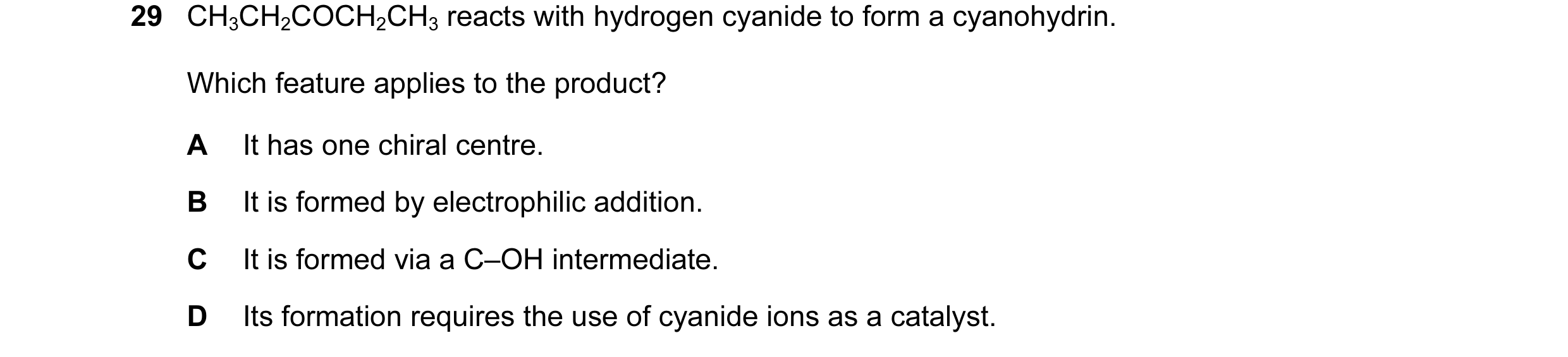 Question 12: CH3CH2COCH2CH3 reacts with hydrogen cyanide to form a cyanohydrin. Which feature applies to the product? A It has one chiral centre. B It i…