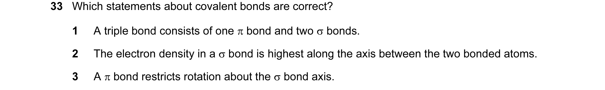 Question 10: Which statements about covalent bonds are correct? 1 A triple bond consists of one π bond and two σ bonds. 2 The electron density in a σ bo…