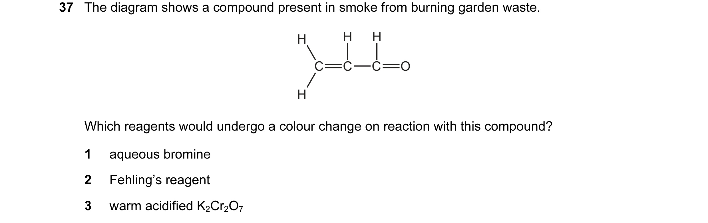 Question 40: The diagram shows a compound present in smoke from burning garden waste. H H H C C C O H Which reagents would undergo a colour change on re…