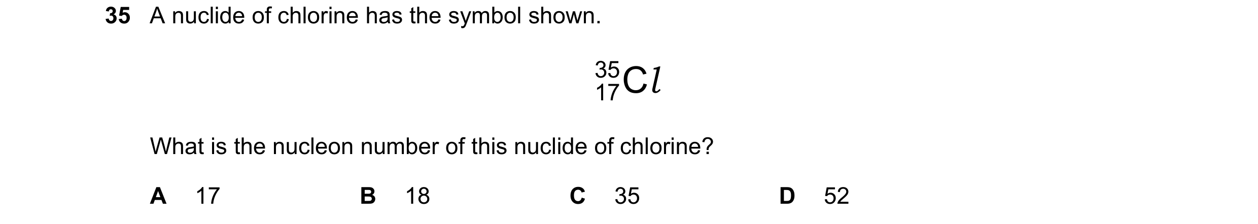 Question 187: A nuclide of chlorine has the symbol shown. 35 C l 17 What is the nucleon number of this nuclide of chlorine? A 17 B 18 C 35 D 52