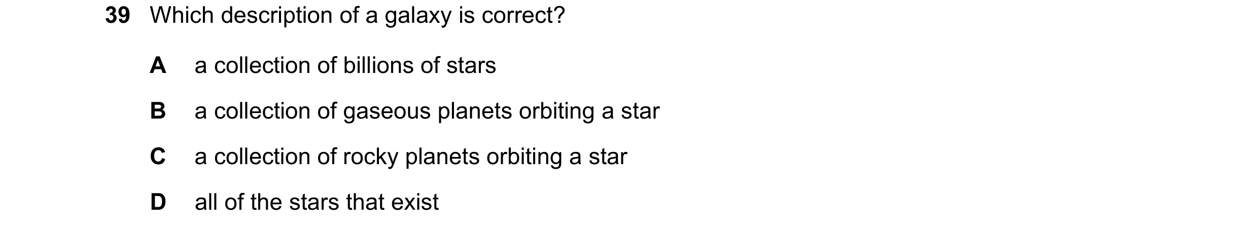 Question 8: Which description of a galaxy is correct? A a collection of billions of stars B a collection of gaseous planets orbiting a star C a collect…