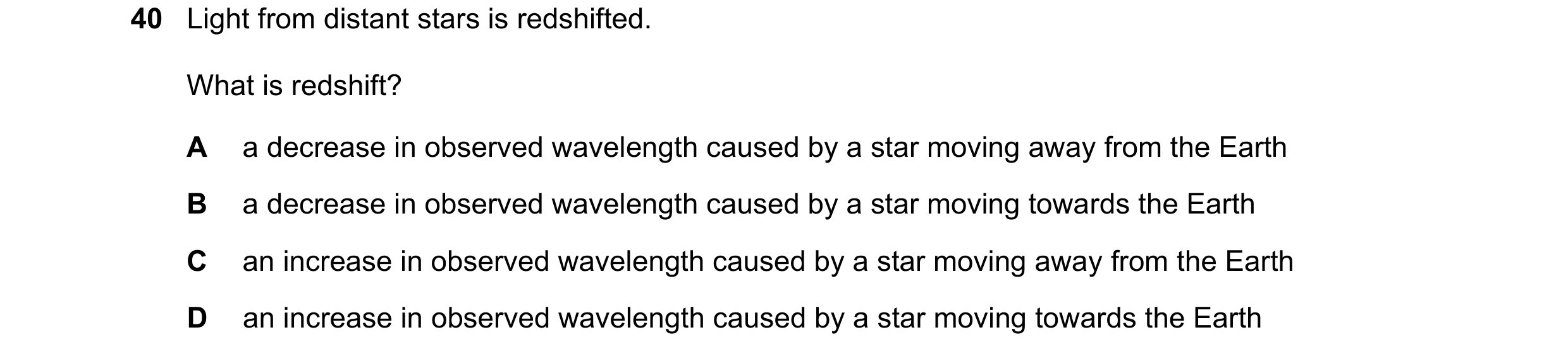Question 9: Light from distant stars is redshifted. What is redshift? A a decrease in observed wavelength caused by a star moving away from the Earth B…