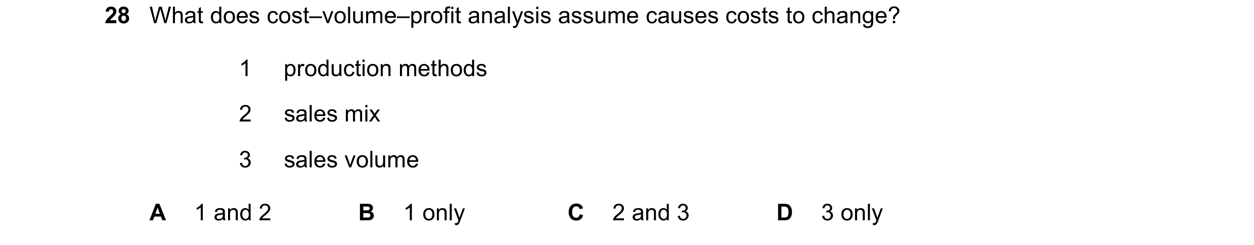 Question 299: What does cost–volume–profit analysis assume causes costs to change? 1 production methods 2 sales mix 3 sales volume A 1 and 2 B 1 only C 2…