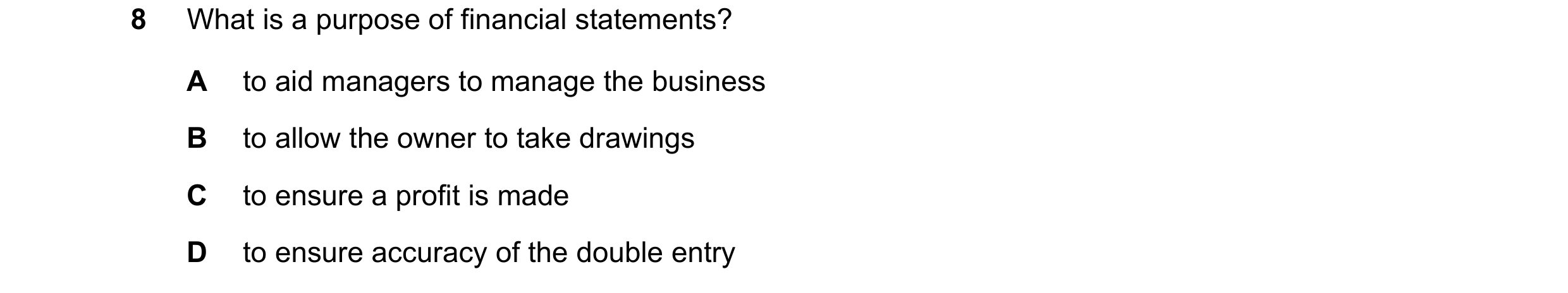 Question 645: What is a purpose of financial statements? A to aid managers to manage the business B to allow the owner to take drawings C to ensure a pro…