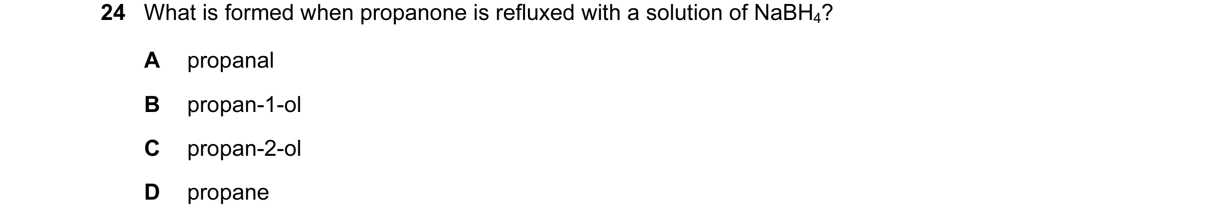 Question 28: What is formed when propanone is refluxed with a solution of NaBH4? A propanal B propan-1-ol C propan-2-ol D propane