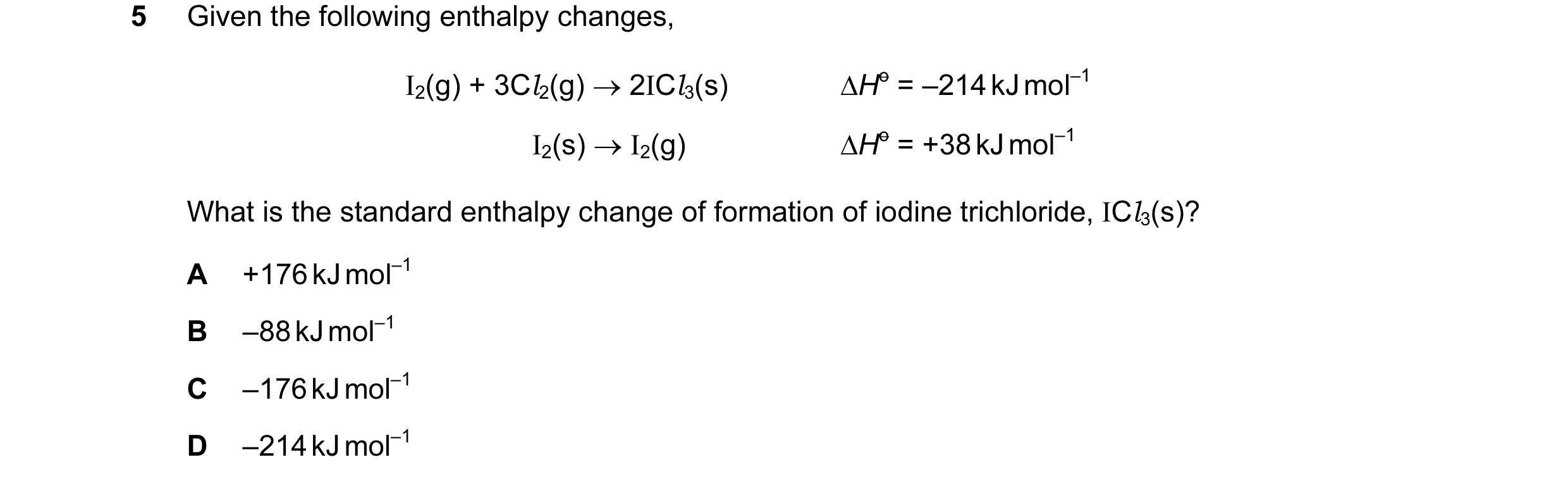 Question 7: Given the following enthalpy changes, I2(g) + 3Cl2(g) → 2ICl3(s) ∆Ho = –214 kJ mol–1 I2(s) → I2(g) ∆Ho = +38 kJ mol–1 What is the standard …
