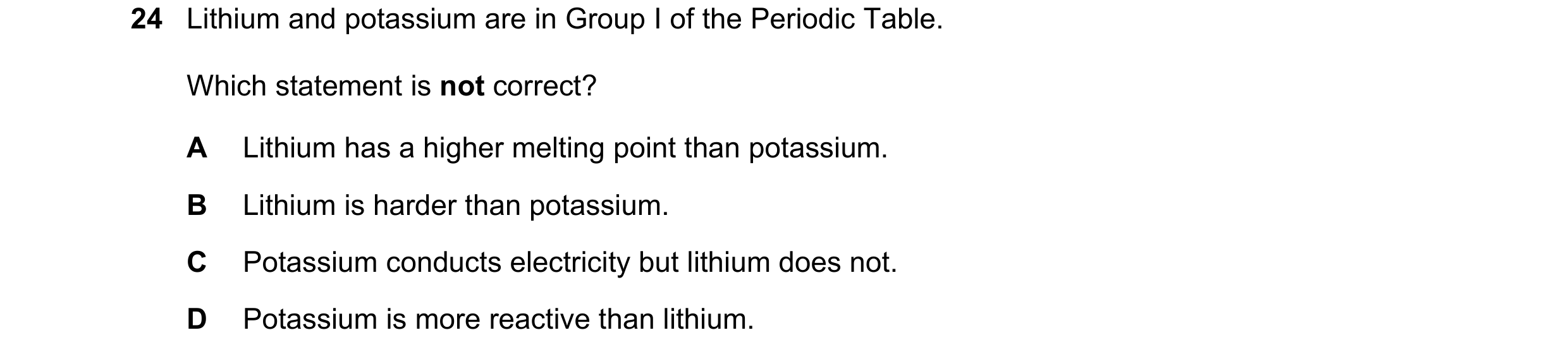 Question 33: Lithium and potassium are in Group I of the Periodic Table. Which statement is not correct? A Lithium has a higher melting point than potas…