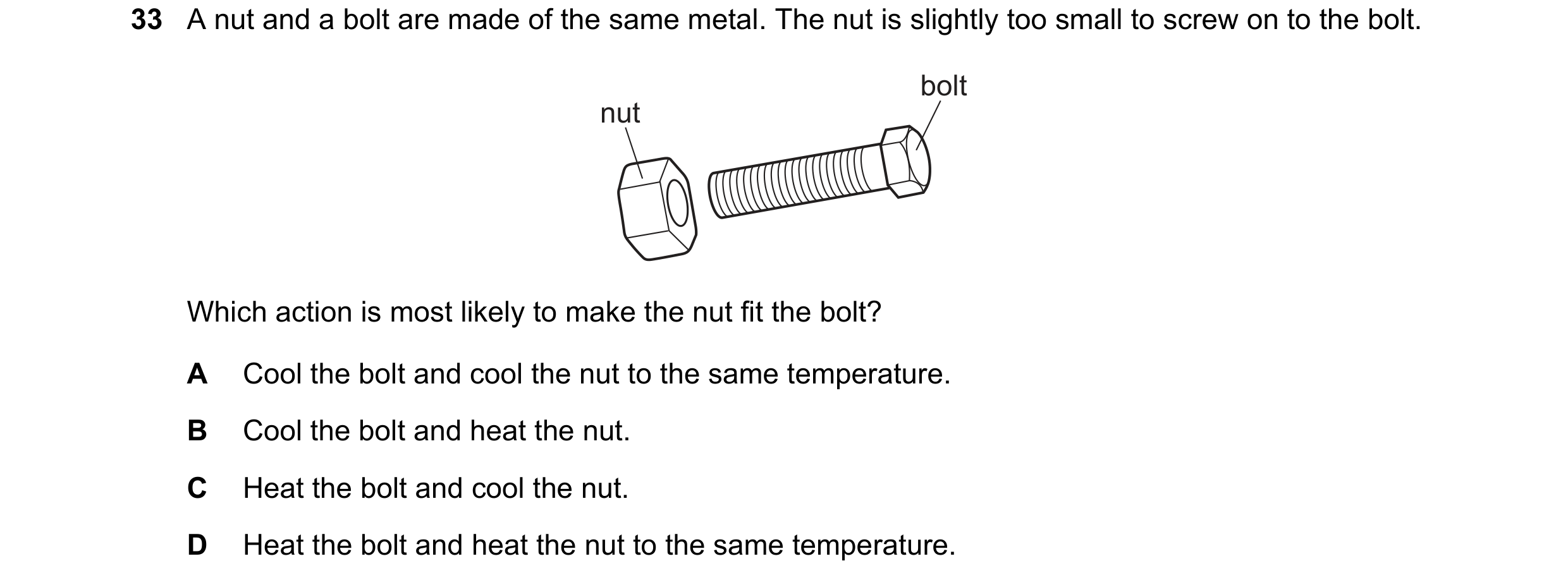 Question 27: A nut and a bolt are made of the same metal. The nut is slightly too small to screw on to the bolt. bolt nut Which action is most likely to…
