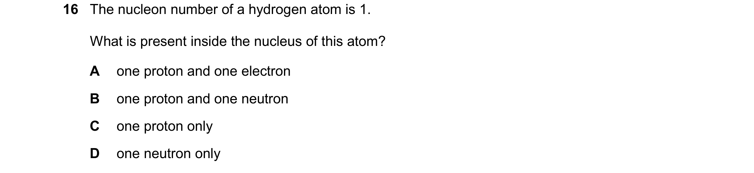 Question 10: The nucleon number of a hydrogen atom is 1. What is present inside the nucleus of this atom? A one proton and one electron B one proton and…