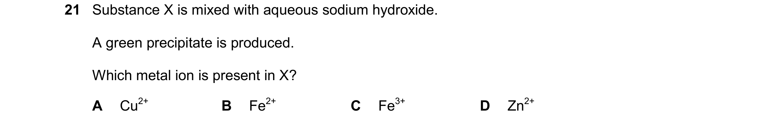 Question 14: Substance X is mixed with aqueous sodium hydroxide. A green precipitate is produced. Which metal ion is present in X? A Cu2+ B Fe2+ C Fe3+ …