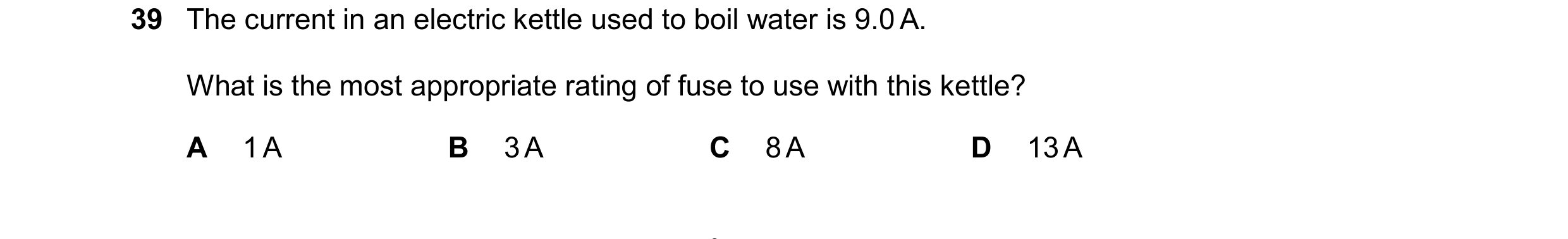 Question 10: The current in an electric kettle used to boil water is 9.0 A. What is the most appropriate rating of fuse to use with this kettle? A 1 A B…