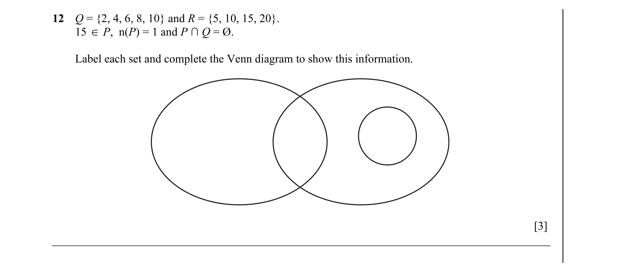 Question 4: Q = {2, 4, 6, 8, 10} and R = {5, 10, 15, 20}. 15 ∈ P, n(P) = 1 and P ∩ Q = Ø. Label each set and complete the Venn diagram to show this inf…