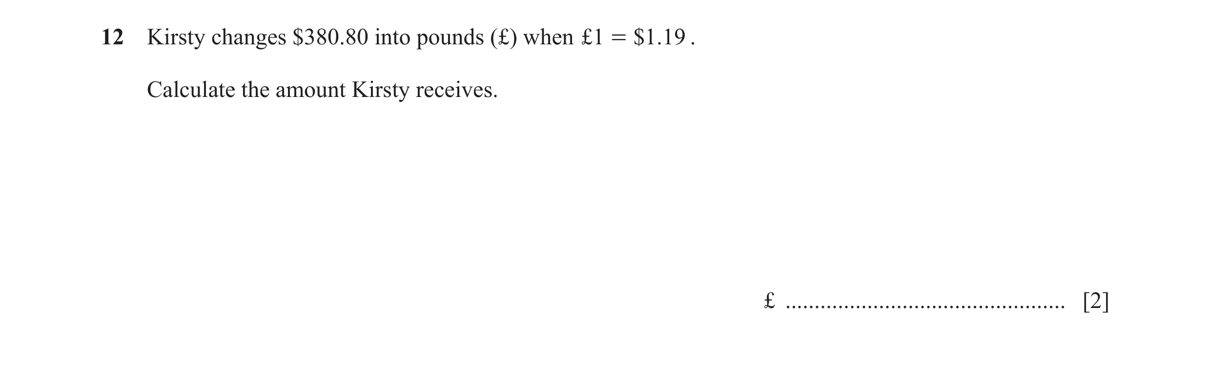 Question 114: Kirsty changes $380.80 into pounds (£) when £1 = $1.19 . Calculate the amount Kirsty receives. £ ..........................................…