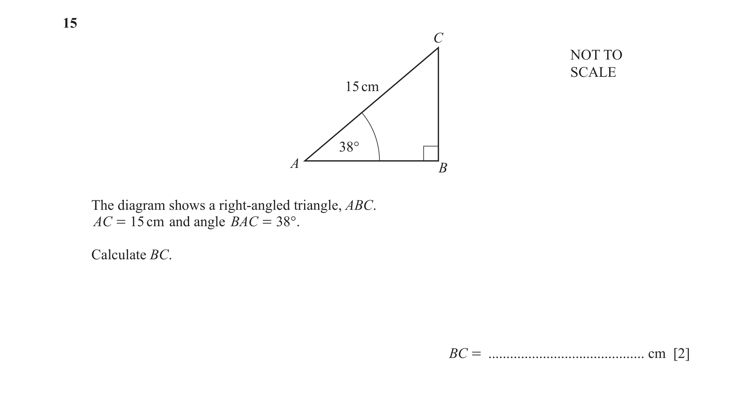 Question 48: C NOT TO SCALE 15 cm 38° A B The diagram shows a right-angled triangle, ABC. AC = 15 cm and angle BAC = 38°. Calculate BC. BC = ...........…