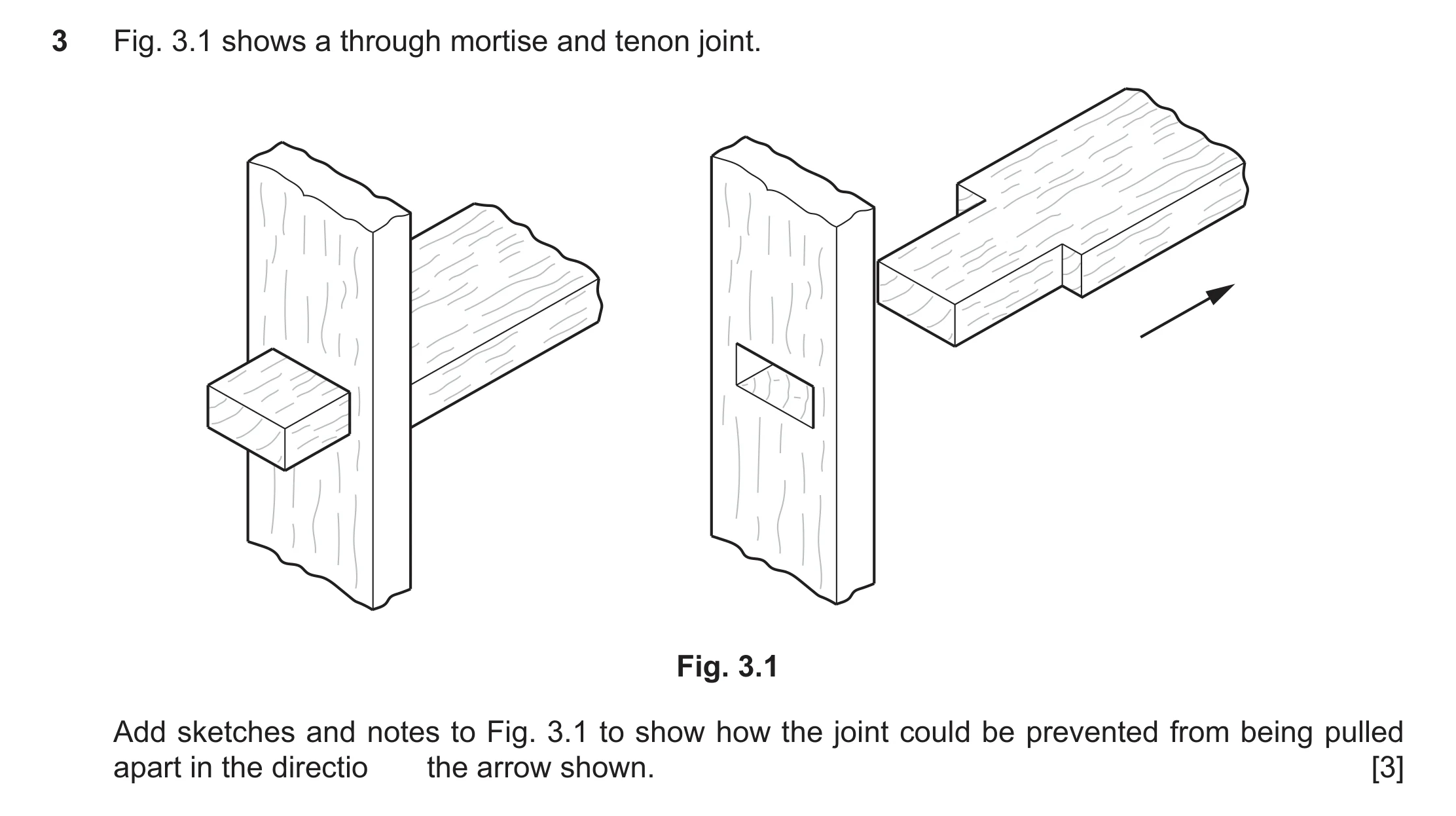 Question 420: Fig. 3.1 shows a through mortise and tenon joint. Fig. 3.1 Add sketches and notes to Fig. 3.1 to show how the joint could be prevented from…