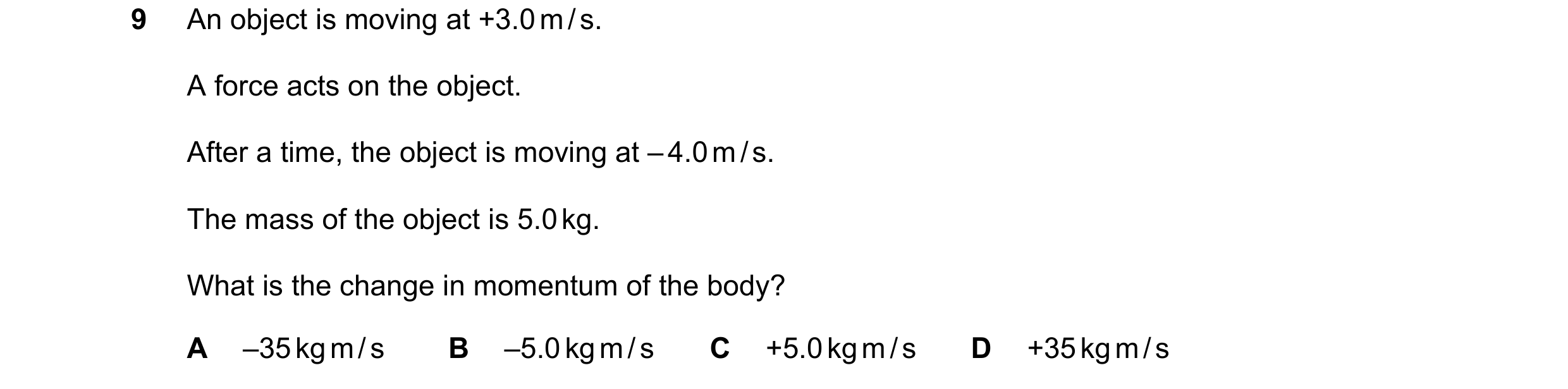 Question 35: An object is moving at +3.0 m / s. A force acts on the object. After a time, the object is moving at – 4.0 m / s. The mass of the object is…