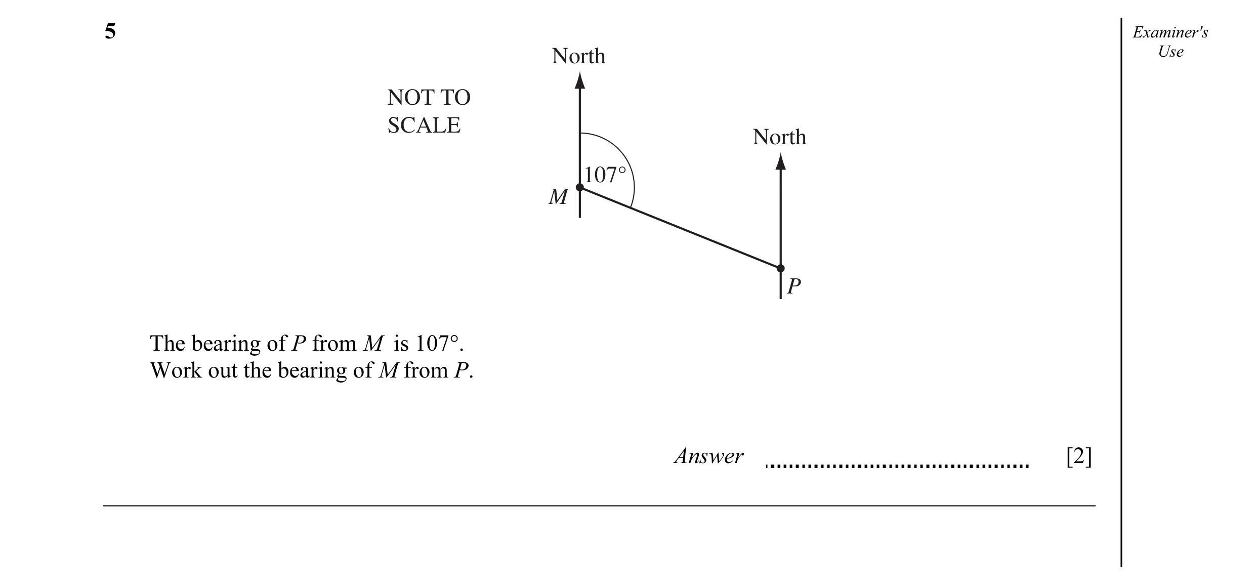 Question 9: Examiner's North Use NOT TO SCALE North 107° M P The bearing of P from M is 107°. Work out the bearing of M from P. Answer [2]