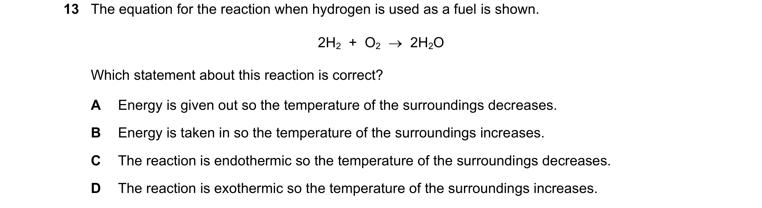 Question 13: The equation for the reaction when hydrogen is used as a fuel is shown. 2H2 + O2 2H2O Which statement about this reaction is correct?…