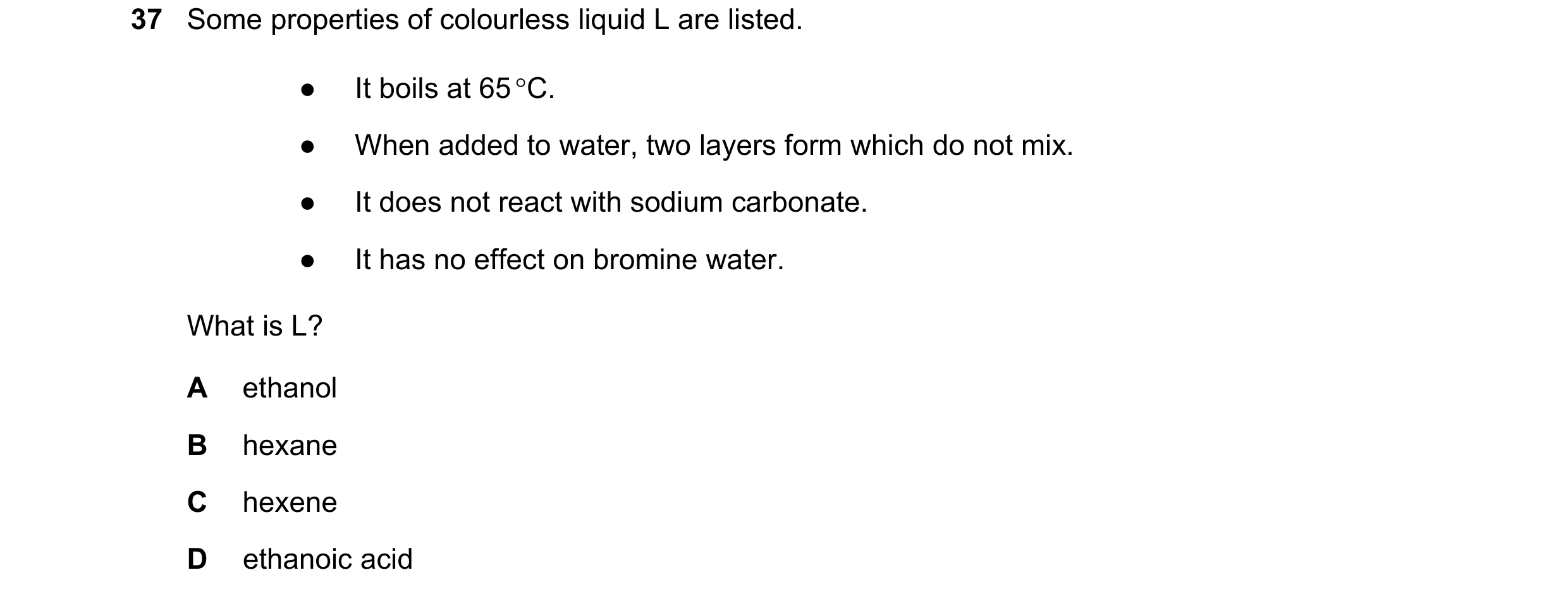 Question 6: Some properties of colourless liquid L are listed. ● It boils at 65 C. ● When added to water, two layers form which do not mix. ● It does …