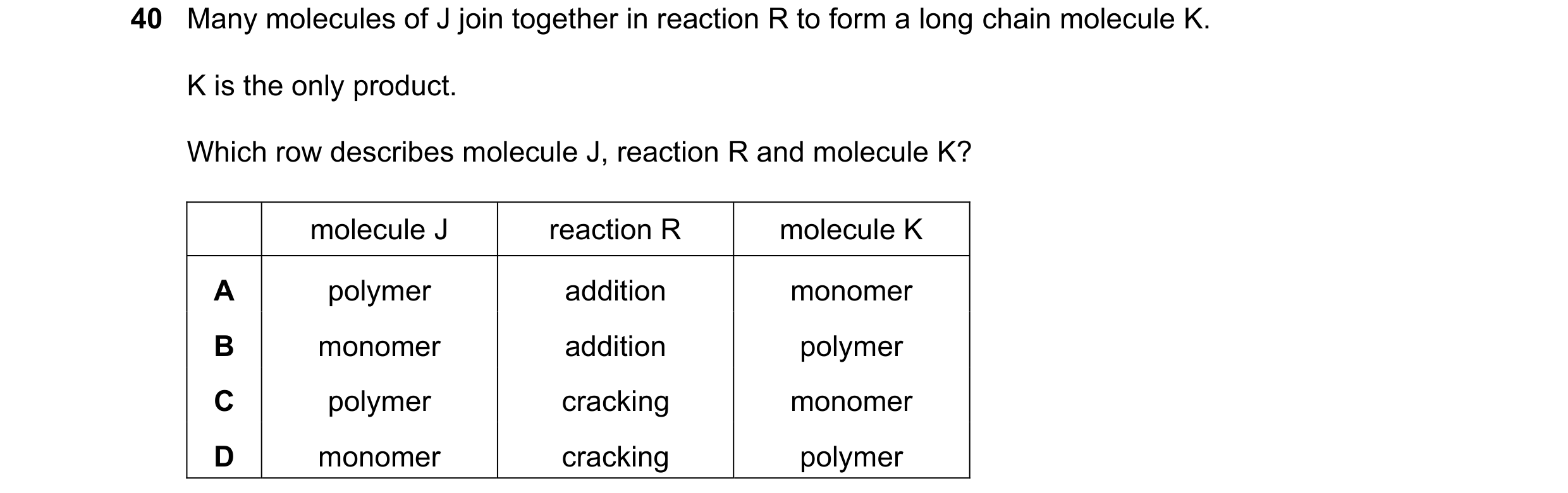 Question 9: Many molecules of J join together in reaction R to form a long chain molecule K. K is the only product. Which row describes molecule J, rea…