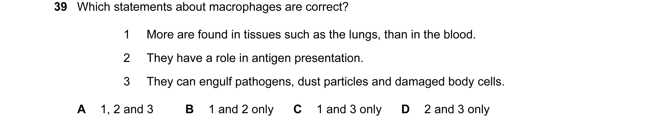 Question 66: Which statements about macrophages are correct? 1 More are found in tissues such as the lungs, than in the blood. 2 They have a role in ant…