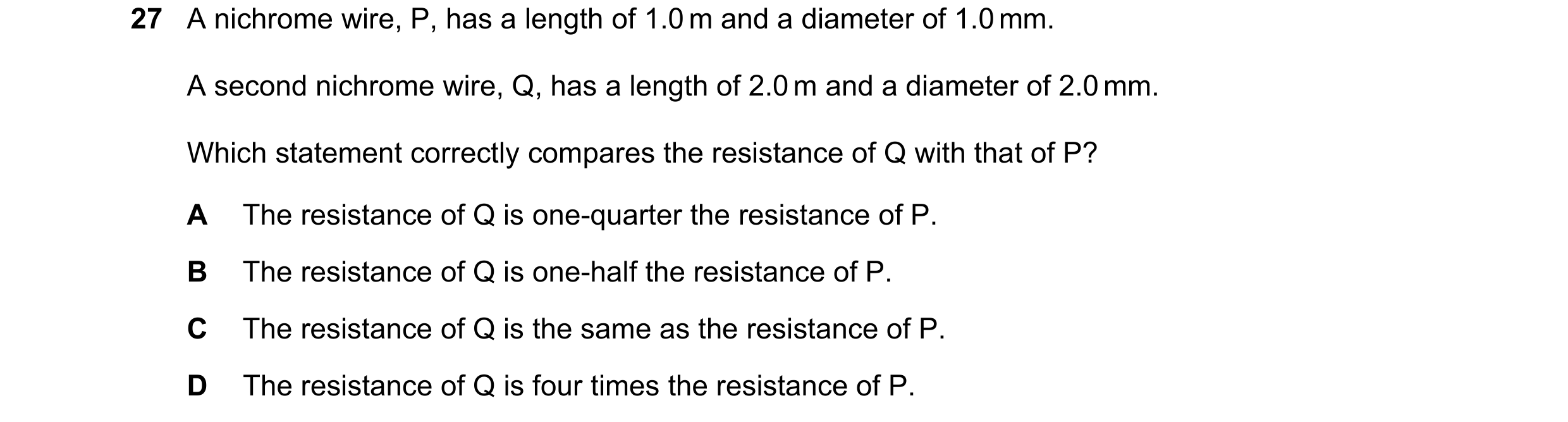 Question 189: A nichrome wire, P, has a length of 1.0 m and a diameter of 1.0 mm. A second nichrome wire, Q, has a length of 2.0 m and a diameter of 2.0 …