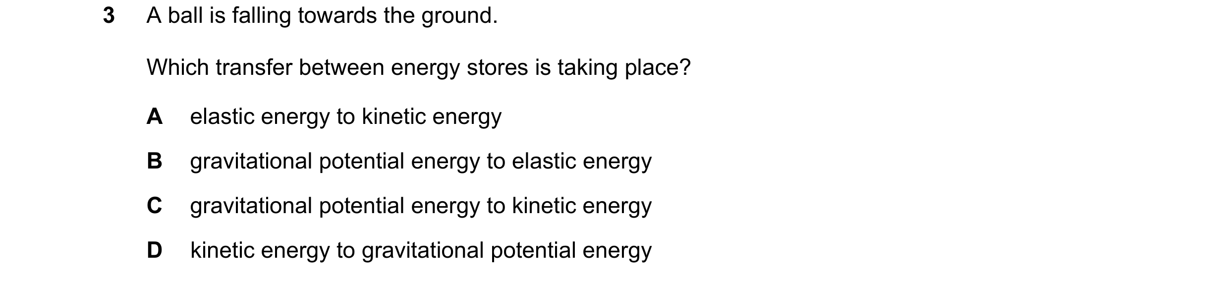 Question 179: A ball is falling towards the ground. Which transfer between energy stores is taking place? A elastic energy to kinetic energy B gravitatio…