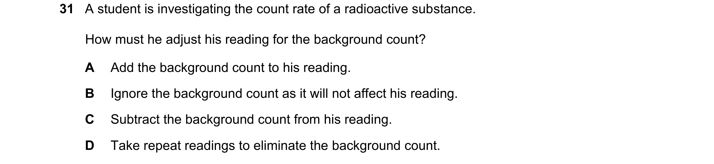 Question 28: A student is investigating the count rate of a radioactive substance. How must he adjust his reading for the background count? A Add the ba…